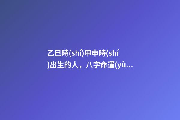 乙巳時(shí)甲申時(shí)出生的人，八字命運(yùn)如何？